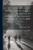 A Study of the Moral and Religious Elements in American Secondary Education Up to 1800 di Adrian Augustus Holtz edito da LEGARE STREET PR