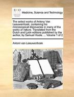 The Select Works Of Antony Van Leeuwenhoek, Containing His Microscopical Discoveries In Many Of The Works Of Nature. Translated From The Dutch And Lat di Antoni Van Leeuwenhoek edito da Gale Ecco, Print Editions