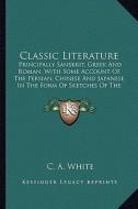 Classic Literature: Principally Sanskrit, Greek and Roman, with Some Account of the Persian, Chinese and Japanese in the Form of Sketches di C. A. White edito da Kessinger Publishing