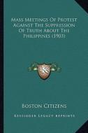 Mass Meetings of Protest Against the Suppression of Truth about the Philippines (1903) di Boston Citizens edito da Kessinger Publishing