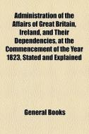 Administration Of The Affairs Of Great Britain, Ireland, And Their Dependencies, At The Commencement Of The Year 1823, Stated And Explained di Anonymous edito da General Books Llc