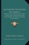 An Easter Vacation in Greece: With Lists of Books on Greek Travel and Topography and Time-Tables of Greek Steamers and Railways di John Edwin Sandys edito da Kessinger Publishing
