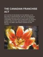 The Canadian Franchise ACT; With Notes of Decisions on the Imperial Acts Relating to Registration, and on the Provincial Franchise and Election Acts. di Canada edito da Rarebooksclub.com