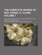 The Complete Works of REV. Daniel A. Clark Volume 1; With a Biographical Sketch and an Estimate of His Powers as a Preacher di Daniel Atkinson Clark edito da Rarebooksclub.com