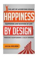 Happiness by Design: The Art of Achieving Goals, Happiness and Success in Life Through Maintaining a Calm Mindset di Julia Wilson edito da Createspace