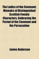 The Ladies Of The Covenant; Memoirs Of Distinguished Scottish Female Characters, Embracing The Period Of The Covenant And The Persecution di James Anderson edito da General Books Llc