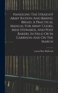 Handling The Straight Army Ration And Baking Bread. A Practical Manual For Army Cooks, Mess Stewards, And Post Bakers, In Field Or In Garrison And On di Lucius Roy Holbrook edito da LEGARE STREET PR