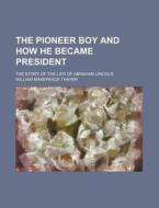 The Pioneer Boy And How He Became President; The Story Of The Life Of Abraham Lincoln di William Makepeace Thayer edito da General Books Llc