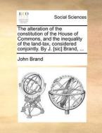 The Alteration Of The Constitution Of The House Of Commons, And The Inequality Of The Land-tax, Considered Conjointly. By J. [sic] Brand, ... di John Brand edito da Gale Ecco, Print Editions