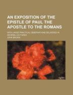 An Exposition of the Epistle of Paul the Apostle to the Romans; With Large Practical Observations Delivered in Several Lectures di John Brown edito da Rarebooksclub.com