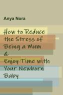 How to Reduce the Stress of Being a Mum & Enjoy Time with Your Newborn Baby di Anya Nora edito da Lulu.com
