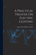 A Practical Treatise On Electric Lighting di James Edward Henry Gordon edito da LEGARE STREET PR