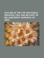 Outline Of The Life And Public Services, Civil And Military, Of William Henry Harrison, Of Ohio di U S Government, Anonymous edito da Rarebooksclub.com