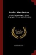Leather Manufacture: A Practical Handbook of Tanning, Currying, and Chrome Leather Dressing di Alexander Watt edito da CHIZINE PUBN