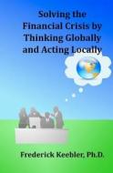 Solving the Financial Crisis by Thinking Globally and Acting Locally di MR Frederick Keebler Ph. D. edito da Createspace