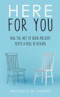 HERE FOR YOU- HOW THE ART OF BEING PRESE di MICHELLE HARRIS edito da LIGHTNING SOURCE UK LTD