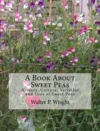 A Book about Sweet Peas: History, Culture, Varieties and Uses of Sweet Peas di Walter P. Wright edito da Createspace Independent Publishing Platform