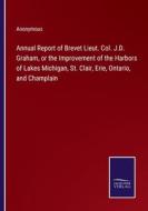 Annual Report of Brevet Lieut. Col. J.D. Graham, or the Improvement of the Harbors of Lakes Michigan, St. Clair, Erie, Ontario, and Champlain di Anonymous edito da Salzwasser-Verlag