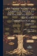 An Index of Dates, a Complete Index to the Enlarged Ed. of [J.] Blair's Chronological Tables di John Blair, J. Willoughby Rosse edito da LEGARE STREET PR