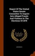 Report Of The United States Senate Committee To Inquire Into Alleged Frauds And Violence In The Elections Of 1878 di Anonymous edito da Arkose Press