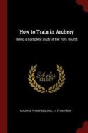 How to Train in Archery: Being a Complete Study of the York Round di Maurice Thompson edito da CHIZINE PUBN