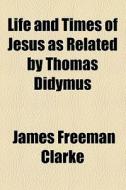 Life And Times Of Jesus As Related By Thomas Didymus di James Freeman Clarke edito da General Books Llc