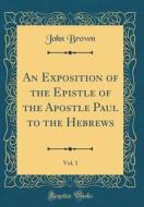 An Exposition of the Epistle of the Apostle Paul to the Hebrews, Vol. 1 (Classic Reprint) di John Brown edito da Forgotten Books