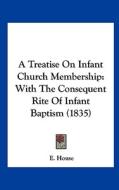 A Treatise on Infant Church Membership: With the Consequent Rite of Infant Baptism (1835) di E. House edito da Kessinger Publishing