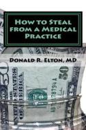 How to Steal from a Medical Practice: ... and How to Prevent It. di Donald Robert Elton edito da Createspace Independent Publishing Platform