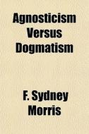 Agnosticism Versus Dogmatism di F. Sydney Morris edito da General Books Llc