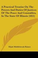 A Practical Treatise On The Powers And Duties Of Justices Of The Peace And Constables, In The State Of Illinois (1855) di Elijah Middlebrook Haines edito da Kessinger Publishing, Llc