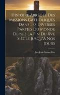 Histoire Abrégée Des Missions Catholiques Dans Les Diverses Parties Du Monde Depuis La Fin Du Xve Siècle Jusqu'À Nos Jours di Just-Jean-Étienne Roy edito da LEGARE STREET PR