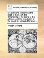 Disquisitions Concerning The Force Of The Heart, The Dimensions Of The Coats Of The Arteries, And The Circulation Of The Blood. By Joseph Morland, di Joseph Morland edito da Gale Ecco, Print Editions