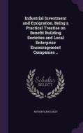 Industrial Investment And Emigration, Being A Practical Treatise On Benefit Building Societies And Local Enterprise Encouragement Companies .. di Arthur Scratchley edito da Palala Press