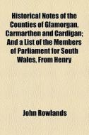 Historical Notes Of The Counties Of Glamorgan, Carmarthen, & Cardigan, And A List Of The Members Of Parliament For South Wales, From Henry Viii To Cha di John Rowlands edito da General Books Llc