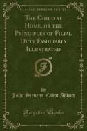The Child At Home, Or The Principles Of Filial Duty Familiarly Illustrated (classic Reprint) di John Stevens Cabot Abbott edito da Forgotten Books