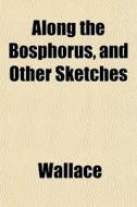 Along The Bosphorus, And Other Sketches di Wallace edito da General Books