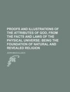 Proofs and Illustrations of the Attributes of God, from the Facts and Laws of the Physical Universe; Being the Foundation of Natural and Revealed Reli di John MacCulloch edito da Rarebooksclub.com