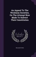 An Appeal To The Wesleyan Societies, On The Attempt Now Made To Subvert Their Constitution di William Vevers edito da Palala Press