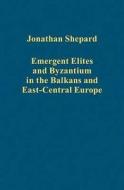 Emergent Elites and Byzantium in the Balkans and East-Central Europe di Jonathan Shepard edito da Routledge