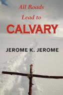 All Roads Lead To Calvary di Jerome Klapka Jerome edito da Tark Classic Fiction