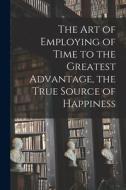 The Art of Employing of Time to the Greatest Advantage, the True Source of Happiness [microform] di Anonymous edito da LIGHTNING SOURCE INC