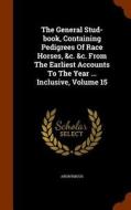 The General Stud-book, Containing Pedigrees Of Race Horses, &c. &c. From The Earliest Accounts To The Year ... Inclusive, Volume 15 di Anonymous edito da Arkose Press