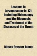 Lessons In Laryngoscopy (volume 12); Including Rhinoscopy And The Diagnosis And Treatment Of Diseases Of The Throat di Moses Prosser James edito da General Books Llc