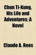 Chun Ti-kung, His Life And Adventures; A Novel di Claude A. Rees edito da General Books Llc