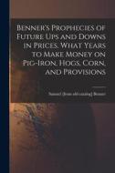 Benner's Prophecies of Future ups and Downs in Prices. What Years to Make Money on Pig-iron, Hogs, Corn, and Provisions di Samuel [From Old Catalog] Benner edito da LEGARE STREET PR