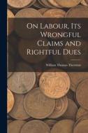 On Labour, Its Wrongful Claims and Rightful Dues di William Thomas Thornton edito da LEGARE STREET PR