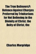 The True Believersi" Defence Against Charges Preferred By Trinitarians For Not Believing In The Divinity Of Christ, The Deity Of Christ, The Trinity,  di Charles Morgridge edito da General Books Llc