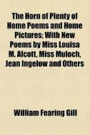 The Horn Of Plenty Of Home Poems And Home Pictures; With New Poems By Miss Louisa M. Alcott, Miss Muloch, Jean Ingelow And Others di William Fearing Gill edito da General Books Llc