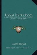 Biggle Horse Book: A Concise and Practical Treatise on the Horse (1894) di Jacob Biggle edito da Kessinger Publishing